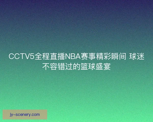 CCTV5全程直播NBA赛事精彩瞬间 球迷不容错过的篮球盛宴