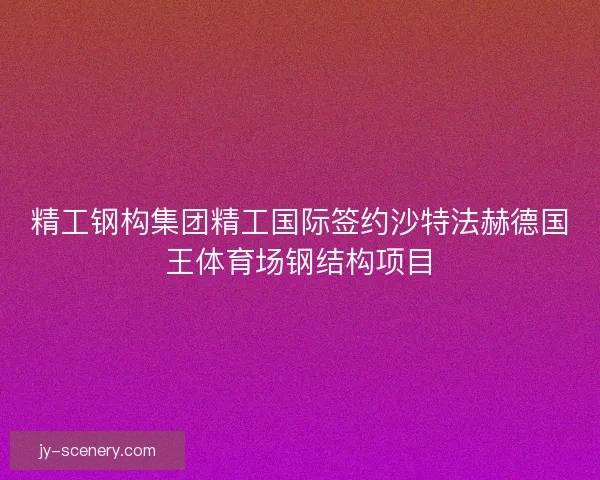 精工钢构集团精工国际签约沙特法赫德国王体育场钢结构项目