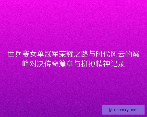 世乒赛女单冠军荣耀之路与时代风云的巅峰对决传奇篇章与拼搏精神记录