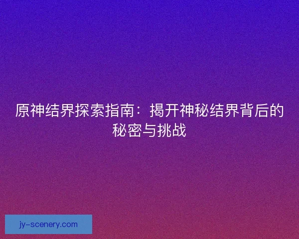 原神结界探索指南：揭开神秘结界背后的秘密与挑战