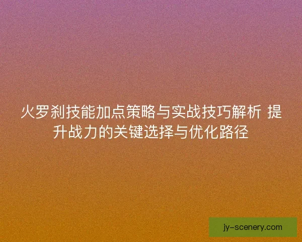 火罗刹技能加点策略与实战技巧解析 提升战力的关键选择与优化路径