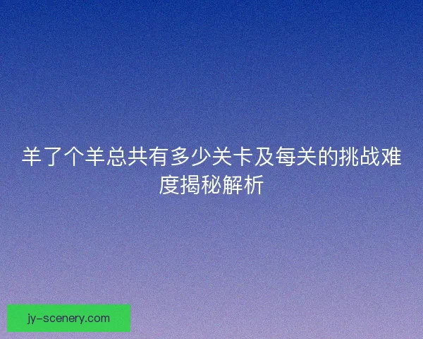 羊了个羊总共有多少关卡及每关的挑战难度揭秘解析
