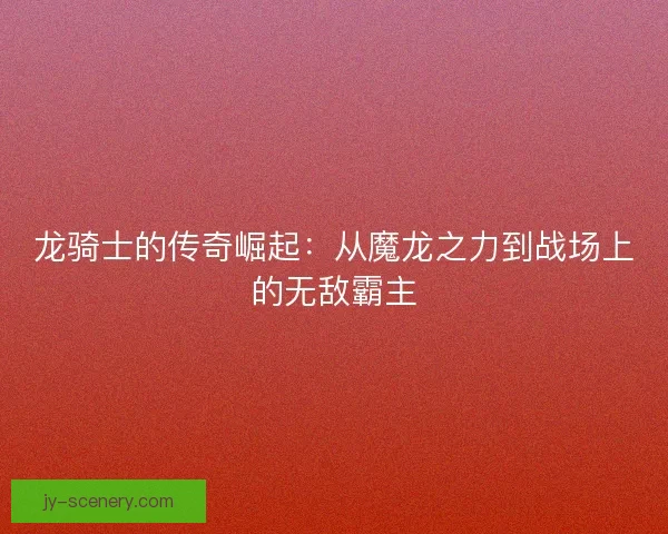 龙骑士的传奇崛起：从魔龙之力到战场上的无敌霸主