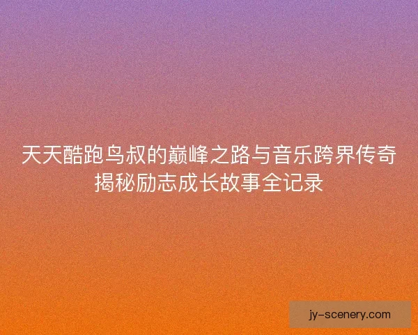 天天酷跑鸟叔的巅峰之路与音乐跨界传奇揭秘励志成长故事全记录