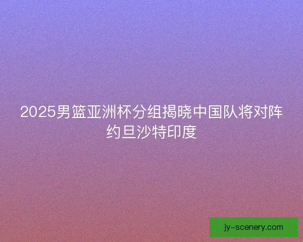 2025男篮亚洲杯分组揭晓中国队将对阵约旦沙特印度