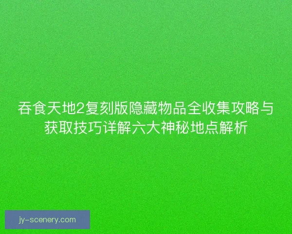 吞食天地2复刻版隐藏物品全收集攻略与获取技巧详解六大神秘地点解析