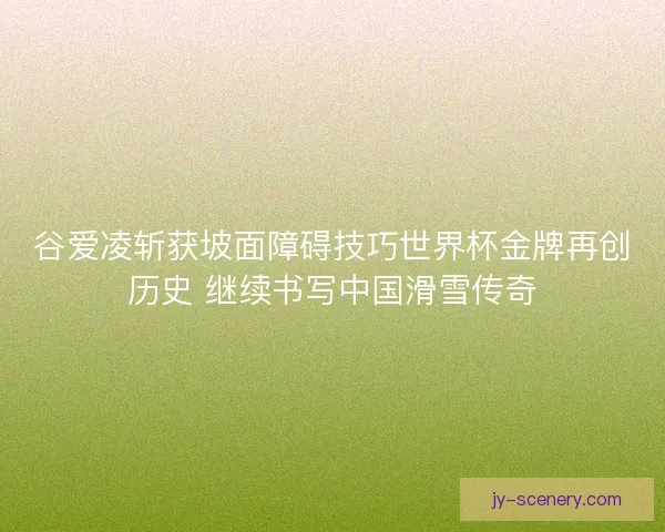 谷爱凌斩获坡面障碍技巧世界杯金牌再创历史 继续书写中国滑雪传奇