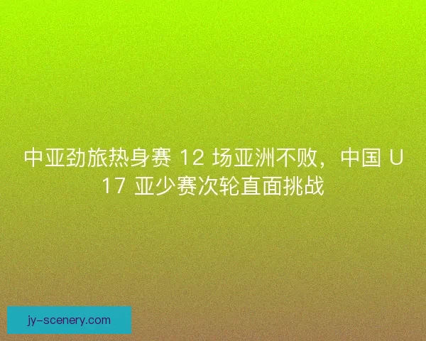 中亚劲旅热身赛 12 场亚洲不败，中国 U17 亚少赛次轮直面挑战