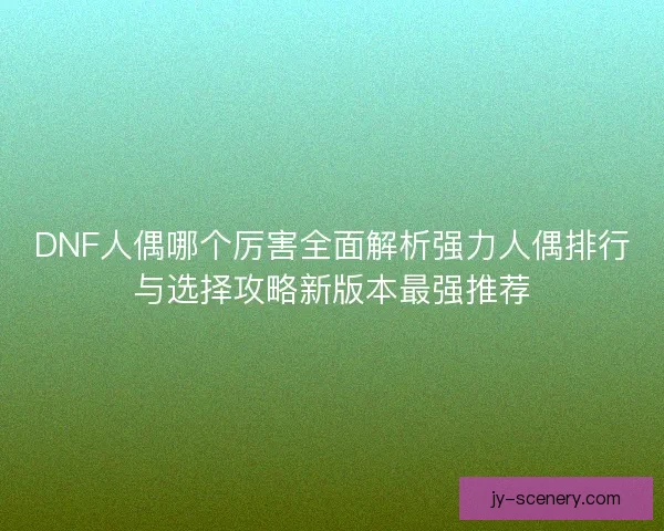 DNF人偶哪个厉害全面解析强力人偶排行与选择攻略新版本最强推荐