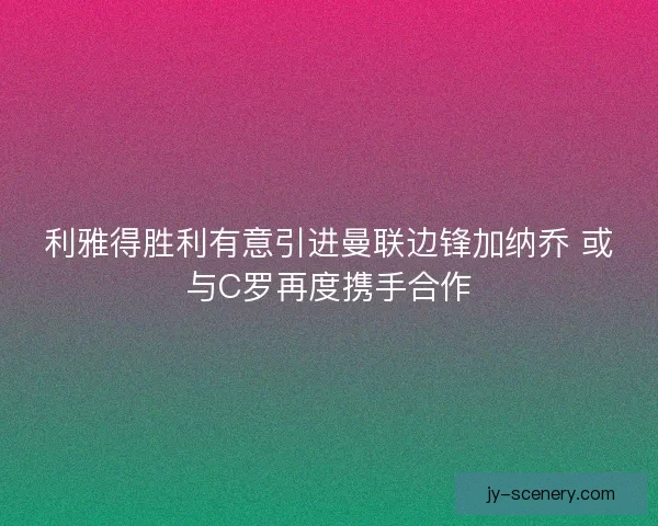 利雅得胜利有意引进曼联边锋加纳乔 或与C罗再度携手合作