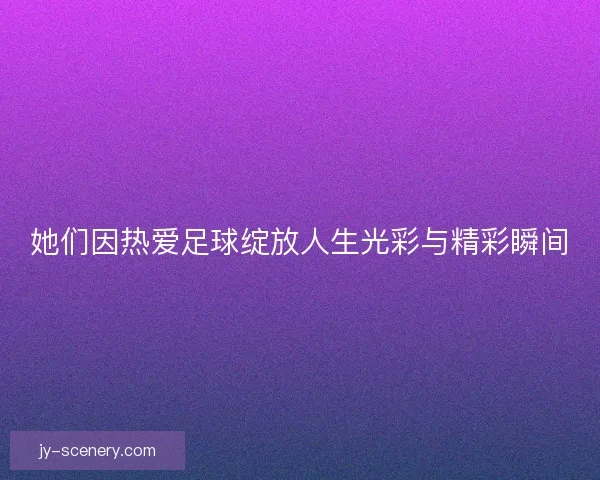 她们因热爱足球绽放人生光彩与精彩瞬间