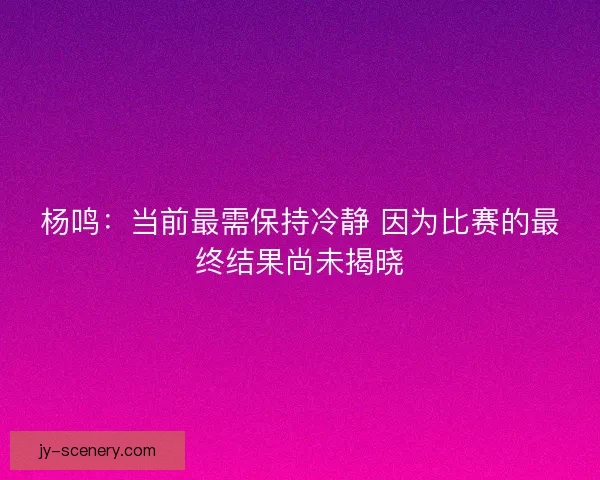 杨鸣：当前最需保持冷静 因为比赛的最终结果尚未揭晓