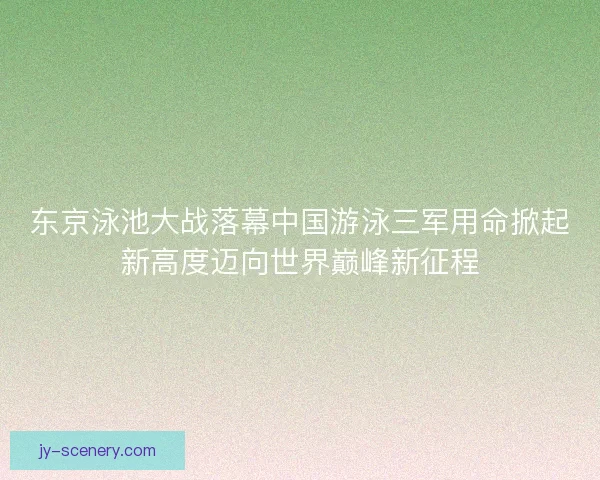 东京泳池大战落幕中国游泳三军用命掀起新高度迈向世界巅峰新征程