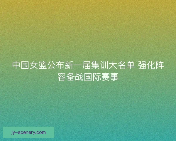 中国女篮公布新一届集训大名单 强化阵容备战国际赛事