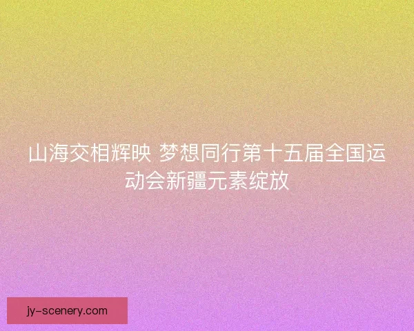山海交相辉映 梦想同行第十五届全国运动会新疆元素绽放
