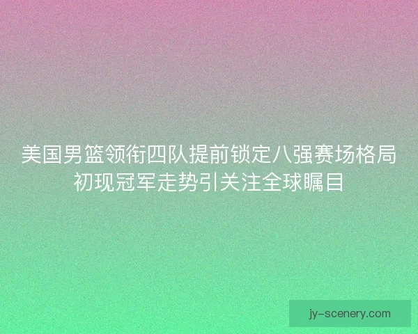 美国男篮领衔四队提前锁定八强赛场格局初现冠军走势引关注全球瞩目