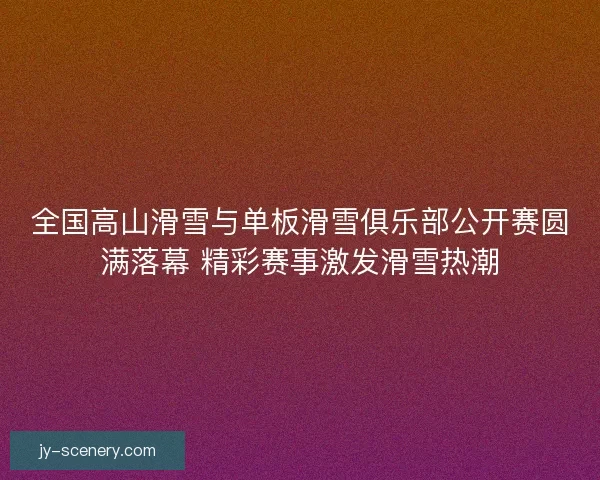 全国高山滑雪与单板滑雪俱乐部公开赛圆满落幕 精彩赛事激发滑雪热潮
