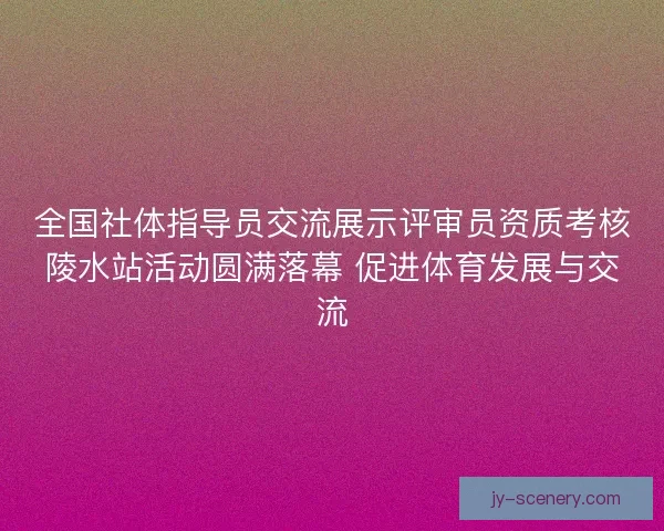 全国社体指导员交流展示评审员资质考核陵水站活动圆满落幕 促进体育发展与交流