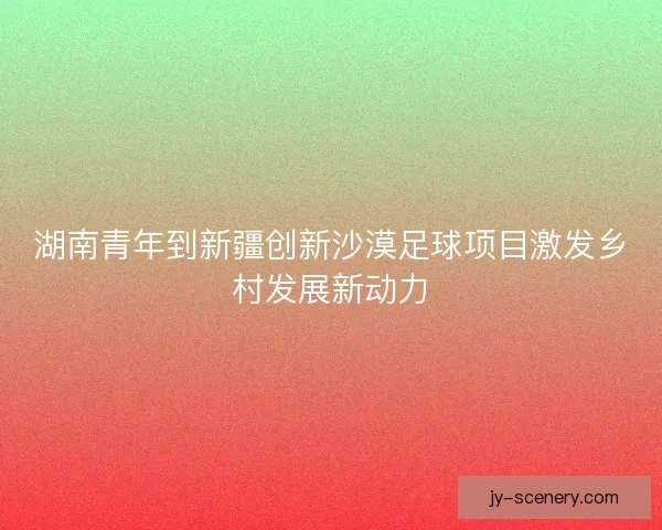 湖南青年到新疆创新沙漠足球项目激发乡村发展新动力