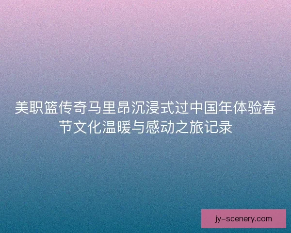 美职篮传奇马里昂沉浸式过中国年体验春节文化温暖与感动之旅记录