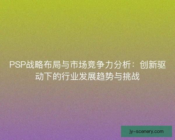 PSP战略布局与市场竞争力分析：创新驱动下的行业发展趋势与挑战