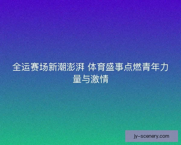 全运赛场新潮澎湃 体育盛事点燃青年力量与激情