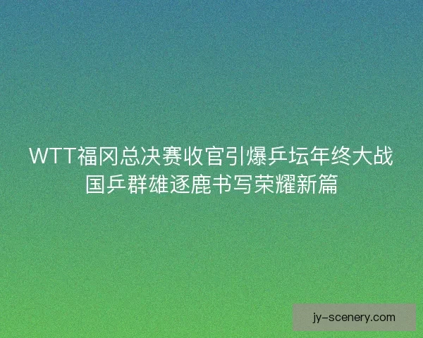 WTT福冈总决赛收官引爆乒坛年终大战国乒群雄逐鹿书写荣耀新篇