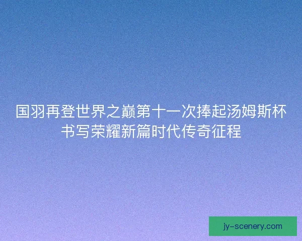 国羽再登世界之巅第十一次捧起汤姆斯杯书写荣耀新篇时代传奇征程