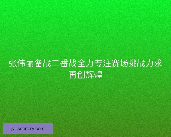 张伟丽备战二番战全力专注赛场挑战力求再创辉煌
