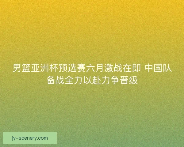 男篮亚洲杯预选赛六月激战在即 中国队备战全力以赴力争晋级